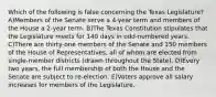 Which of the following is false concerning the Texas Legislature? A)Members of the Senate serve a 4-year term and members of the House a 2-year term. B)The Texas Constitution stipulates that the Legislature meets for 140 days in odd-numbered years. C)There are thirty-one members of the Senate and 150 members of the House of Representatives, all of whom are elected from single-member districts (drawn throughout the State). D)Every two years, the full membership of both the House and the Senate are subject to re-election. E)Voters approve all salary increases for members of the Legislature.