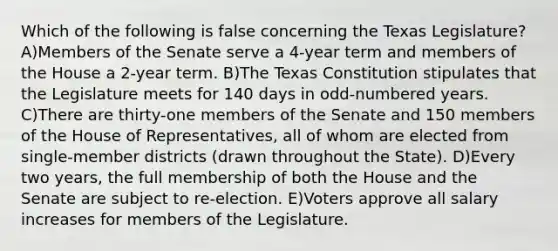 Which of the following is false concerning the Texas Legislature? A)Members of the Senate serve a 4-year term and members of the House a 2-year term. B)The Texas Constitution stipulates that the Legislature meets for 140 days in odd-numbered years. C)There are thirty-one members of the Senate and 150 members of the House of Representatives, all of whom are elected from single-member districts (drawn throughout the State). D)Every two years, the full membership of both the House and the Senate are subject to re-election. E)Voters approve all salary increases for members of the Legislature.