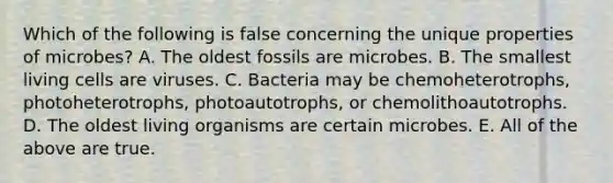 Which of the following is false concerning the unique properties of microbes? A. The oldest fossils are microbes. B. The smallest living cells are viruses. C. Bacteria may be chemoheterotrophs, photoheterotrophs, photoautotrophs, or chemolithoautotrophs. D. The oldest living organisms are certain microbes. E. All of the above are true.