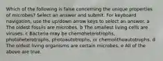 Which of the following is false concerning the unique properties of microbes? Select an answer and submit. For keyboard navigation, use the up/down arrow keys to select an answer. a The oldest fossils are microbes. b The smallest living cells are viruses. c Bacteria may be chemoheterotrophs, photoheterotrophs, photoautotrophs, or chemolithoautotrophs. d The oldest living organisms are certain microbes. e All of the above are true.