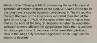 Which of the following is FALSE concerning the ventilation and perfusion of different regions of the lung? A. Alveoli at the top of the lung have a smaller dynamic compliance. B. The Hb moving through the base of the lung is less saturated than that at the apex of the lung. C. PAO2 at the apex of the lung is higher than that at the base of the lung. D. Regional variation in ventilation-perfusion is more efficient for oxygenating blood than is uniform ventilation-perfusion. E. Variation of the ventilation/perfusion ratio in the lungs only becomes significant when lung function begins to degrade.