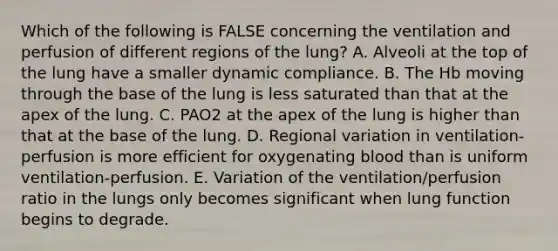 Which of the following is FALSE concerning the ventilation and perfusion of different regions of the lung? A. Alveoli at the top of the lung have a smaller dynamic compliance. B. The Hb moving through the base of the lung is less saturated than that at the apex of the lung. C. PAO2 at the apex of the lung is higher than that at the base of the lung. D. Regional variation in ventilation-perfusion is more efficient for oxygenating blood than is uniform ventilation-perfusion. E. Variation of the ventilation/perfusion ratio in the lungs only becomes significant when lung function begins to degrade.