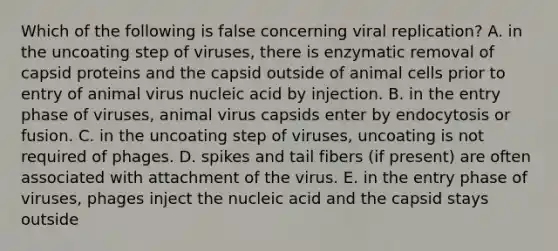 Which of the following is false concerning viral replication? A. in the uncoating step of viruses, there is enzymatic removal of capsid proteins and the capsid outside of animal cells prior to entry of animal virus nucleic acid by injection. B. in the entry phase of viruses, animal virus capsids enter by endocytosis or fusion. C. in the uncoating step of viruses, uncoating is not required of phages. D. spikes and tail fibers (if present) are often associated with attachment of the virus. E. in the entry phase of viruses, phages inject the nucleic acid and the capsid stays outside