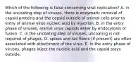 Which of the following is false concerning viral replication? A. in the uncoating step of viruses, there is enzymatic removal of capsid proteins and the capsid outside of animal cells prior to entry of animal virus nucleic acid by injection. B. in the entry phase of viruses, animal virus capsids enter by endocytosis or fusion. C. in the uncoating step of viruses, uncoating is not required of phages. D. spikes and tail fibers (if present) are often associated with attachment of the virus. E. in the entry phase of viruses, phages inject the nucleic acid and the capsid stays outside.