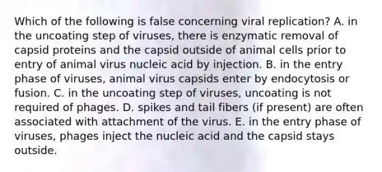 Which of the following is false concerning viral replication? A. in the uncoating step of viruses, there is enzymatic removal of capsid proteins and the capsid outside of animal cells prior to entry of animal virus nucleic acid by injection. B. in the entry phase of viruses, animal virus capsids enter by endocytosis or fusion. C. in the uncoating step of viruses, uncoating is not required of phages. D. spikes and tail fibers (if present) are often associated with attachment of the virus. E. in the entry phase of viruses, phages inject the nucleic acid and the capsid stays outside.