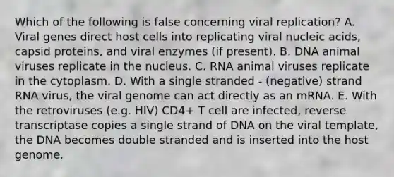 Which of the following is false concerning viral replication? A. Viral genes direct host cells into replicating viral nucleic acids, capsid proteins, and viral enzymes (if present). B. DNA animal viruses replicate in the nucleus. C. RNA animal viruses replicate in the cytoplasm. D. With a single stranded - (negative) strand RNA virus, the viral genome can act directly as an mRNA. E. With the retroviruses (e.g. HIV) CD4+ T cell are infected, reverse transcriptase copies a single strand of DNA on the viral template, the DNA becomes double stranded and is inserted into the host genome.