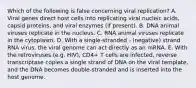 Which of the following is false concerning viral replication? A. Viral genes direct host cells into replicating viral nucleic acids, capsid proteins, and viral enzymes (if present). B. DNA animal viruses replicate in the nucleus. C. RNA animal viruses replicate in the cytoplasm. D. With a single-stranded - (negative) strand RNA virus, the viral genome can act directly as an mRNA. E. With the retroviruses (e.g. HIV), CD4+ T cells are infected, reverse transcriptase copies a single strand of DNA on the viral template, and the DNA becomes double-stranded and is inserted into the host genome.