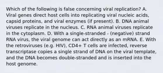 Which of the following is false concerning viral replication? A. Viral genes direct host cells into replicating viral nucleic acids, capsid proteins, and viral enzymes (if present). B. DNA animal viruses replicate in the nucleus. C. RNA animal viruses replicate in the cytoplasm. D. With a single-stranded - (negative) strand RNA virus, the viral genome can act directly as an mRNA. E. With the retroviruses (e.g. HIV), CD4+ T cells are infected, reverse transcriptase copies a single strand of DNA on the viral template, and the DNA becomes double-stranded and is inserted into the host genome.