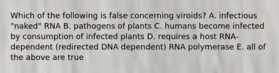 Which of the following is false concerning viroids? A. infectious "naked" RNA B. pathogens of plants C. humans become infected by consumption of infected plants D. requires a host RNA-dependent (redirected DNA dependent) RNA polymerase E. all of the above are true