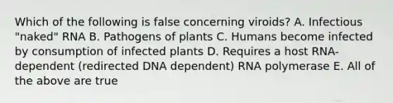 Which of the following is false concerning viroids? A. Infectious "naked" RNA B. Pathogens of plants C. Humans become infected by consumption of infected plants D. Requires a host RNA-dependent (redirected DNA dependent) RNA polymerase E. All of the above are true