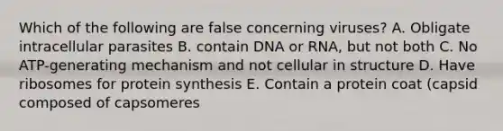 Which of the following are false concerning viruses? A. Obligate intracellular parasites B. contain DNA or RNA, but not both C. No ATP-generating mechanism and not cellular in structure D. Have ribosomes for protein synthesis E. Contain a protein coat (capsid composed of capsomeres