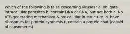 Which of the following is false concerning viruses? a. obligate intracellular parasites b. contain DNA or RNA, but not both c. No ATP-generating mechanism & not cellular in structure. d. have ribosomes for protein synthesis e. contain a protein coat (capsid of capsomeres)