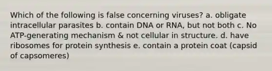 Which of the following is false concerning viruses? a. obligate intracellular parasites b. contain DNA or RNA, but not both c. No ATP-generating mechanism & not cellular in structure. d. have ribosomes for protein synthesis e. contain a protein coat (capsid of capsomeres)