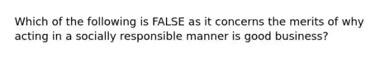 Which of the following is FALSE as it concerns the merits of why acting in a socially responsible manner is good business?