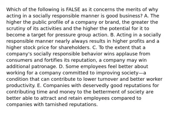 Which of the following is FALSE as it concerns the merits of why acting in a socially responsible manner is good business? A. The higher the public profile of a company or brand, the greater the scrutiny of its activities and the higher the potential for it to become a target for pressure group action. B. Acting in a socially responsible manner nearly always results in higher profits and a higher stock price for shareholders. C. To the extent that a company's socially responsible behavior wins applause from consumers and fortifies its reputation, a company may win additional patronage. D. Some employees feel better about working for a company committed to improving society—a condition that can contribute to lower turnover and better worker productivity. E. Companies with deservedly good reputations for contributing time and money to the betterment of society are better able to attract and retain employees compared to companies with tarnished reputations.