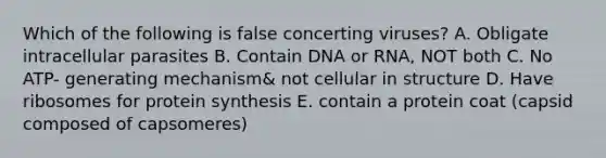 Which of the following is false concerting viruses? A. Obligate intracellular parasites B. Contain DNA or RNA, NOT both C. No ATP- generating mechanism& not cellular in structure D. Have ribosomes for protein synthesis E. contain a protein coat (capsid composed of capsomeres)