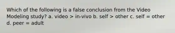 Which of the following is a false conclusion from the Video Modeling study? a. video > in-vivo b. self > other c. self = other d. peer = adult