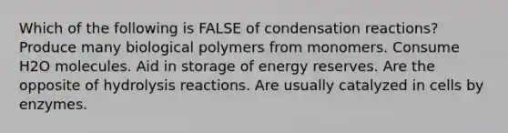 Which of the following is FALSE of condensation reactions? Produce many biological polymers from monomers. Consume H2O molecules. Aid in storage of energy reserves. Are the opposite of hydrolysis reactions. Are usually catalyzed in cells by enzymes.