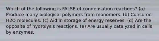 Which of the following is FALSE of condensation reactions? (a) Produce many biological polymers from monomers. (b) Consume H2O molecules. (c) Aid in storage of energy reserves. (d) Are the opposite of hydrolysis reactions. (e) Are usually catalyzed in cells by enzymes.