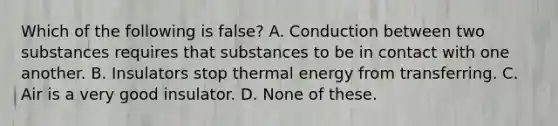 Which of the following is false? A. Conduction between two substances requires that substances to be in contact with one another. B. Insulators stop thermal energy from transferring. C. Air is a very good insulator. D. None of these.