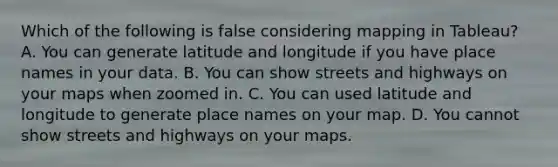 Which of the following is false considering mapping in Tableau? A. You can generate latitude and longitude if you have place names in your data. B. You can show streets and highways on your maps when zoomed in. C. You can used latitude and longitude to generate place names on your map. D. You cannot show streets and highways on your maps.