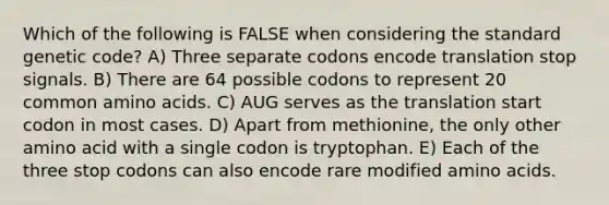 Which of the following is FALSE when considering the standard genetic code? A) Three separate codons encode translation stop signals. B) There are 64 possible codons to represent 20 common amino acids. C) AUG serves as the translation start codon in most cases. D) Apart from methionine, the only other amino acid with a single codon is tryptophan. E) Each of the three stop codons can also encode rare modified amino acids.