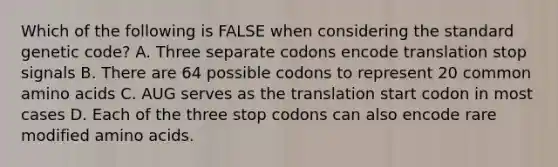 Which of the following is FALSE when considering the standard genetic code? A. Three separate codons encode translation stop signals B. There are 64 possible codons to represent 20 common amino acids C. AUG serves as the translation start codon in most cases D. Each of the three stop codons can also encode rare modified amino acids.