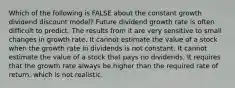 Which of the following is FALSE about the constant growth dividend discount model? Future dividend growth rate is often difficult to predict. The results from it are very sensitive to small changes in growth rate. It cannot estimate the value of a stock when the growth rate in dividends is not constant. It cannot estimate the value of a stock that pays no dividends. It requires that the growth rate always be higher than the required rate of return, which is not realistic.