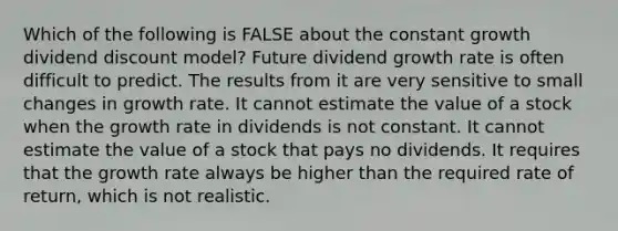 Which of the following is FALSE about the constant growth dividend discount model? Future dividend growth rate is often difficult to predict. The results from it are very sensitive to small changes in growth rate. It cannot estimate the value of a stock when the growth rate in dividends is not constant. It cannot estimate the value of a stock that pays no dividends. It requires that the growth rate always be higher than the required rate of return, which is not realistic.