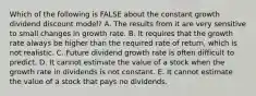 Which of the following is FALSE about the constant growth dividend discount model? A. The results from it are very sensitive to small changes in growth rate. B. It requires that the growth rate always be higher than the required rate of return, which is not realistic. C. Future dividend growth rate is often difficult to predict. D. It cannot estimate the value of a stock when the growth rate in dividends is not constant. E. It cannot estimate the value of a stock that pays no dividends.