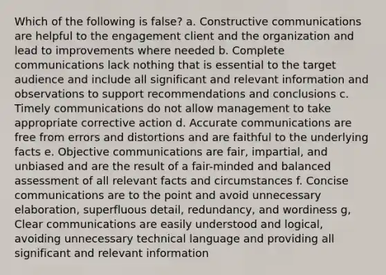 Which of the following is false? a. Constructive communications are helpful to the engagement client and the organization and lead to improvements where needed b. Complete communications lack nothing that is essential to the target audience and include all significant and relevant information and observations to support recommendations and conclusions c. Timely communications do not allow management to take appropriate corrective action d. Accurate communications are free from errors and distortions and are faithful to the underlying facts e. Objective communications are fair, impartial, and unbiased and are the result of a fair-minded and balanced assessment of all relevant facts and circumstances f. Concise communications are to the point and avoid unnecessary elaboration, superfluous detail, redundancy, and wordiness g, Clear communications are easily understood and logical, avoiding unnecessary technical language and providing all significant and relevant information