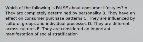 Which of the following is FALSE about consumer lifestyles? A. They are completely determined by personality B. They have an effect on consumer purchase patterns C. They are influenced by culture, groups and individual processes D. They are different across cultures E. They are considered an important manifestation of social stratification