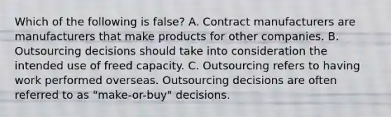 Which of the following is false​? A. Contract manufacturers are manufacturers that make products for other companies. B. Outsourcing decisions should take into consideration the intended use of freed capacity. C. Outsourcing refers to having work performed overseas. Outsourcing decisions are often referred to as​ "make-or-buy" decisions.