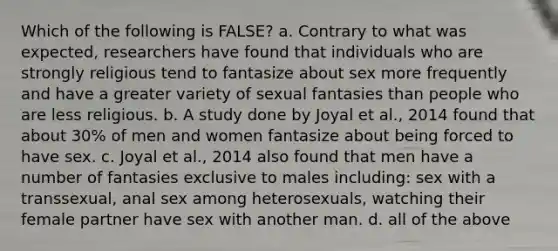 Which of the following is FALSE? a. Contrary to what was expected, researchers have found that individuals who are strongly religious tend to fantasize about sex more frequently and have a greater variety of sexual fantasies than people who are less religious. b. A study done by Joyal et al., 2014 found that about 30% of men and women fantasize about being forced to have sex. c. Joyal et al., 2014 also found that men have a number of fantasies exclusive to males including: sex with a transsexual, anal sex among heterosexuals, watching their female partner have sex with another man. d. all of the above