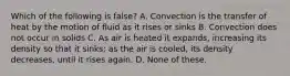 Which of the following is false? A. Convection is the transfer of heat by the motion of fluid as it rises or sinks B. Convection does not occur in solids C. As air is heated it expands, increasing its density so that it sinks; as the air is cooled, its density decreases, until it rises again. D. None of these.