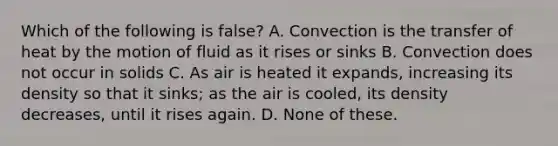 Which of the following is false? A. Convection is the transfer of heat by the motion of fluid as it rises or sinks B. Convection does not occur in solids C. As air is heated it expands, increasing its density so that it sinks; as the air is cooled, its density decreases, until it rises again. D. None of these.