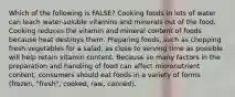 Which of the following is FALSE? Cooking foods in lots of water can leach water-soluble vitamins and minerals out of the food. Cooking reduces the vitamin and mineral content of foods because heat destroys them. Preparing foods, such as chopping fresh vegetables for a salad, as close to serving time as possible will help retain vitamin content. Because so many factors in the preparation and handling of food can affect micronutrient content, consumers should eat foods in a variety of forms (frozen, "fresh", cooked, raw, canned).