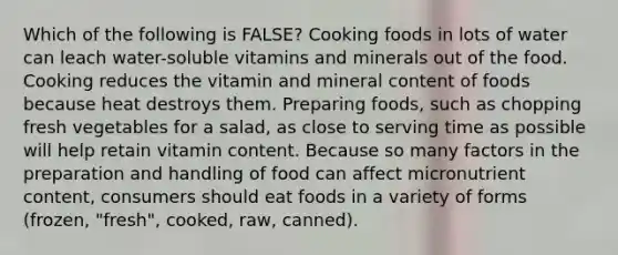 Which of the following is FALSE? Cooking foods in lots of water can leach water-soluble vitamins and minerals out of the food. Cooking reduces the vitamin and mineral content of foods because heat destroys them. Preparing foods, such as chopping fresh vegetables for a salad, as close to serving time as possible will help retain vitamin content. Because so many factors in the preparation and handling of food can affect micronutrient content, consumers should eat foods in a variety of forms (frozen, "fresh", cooked, raw, canned).