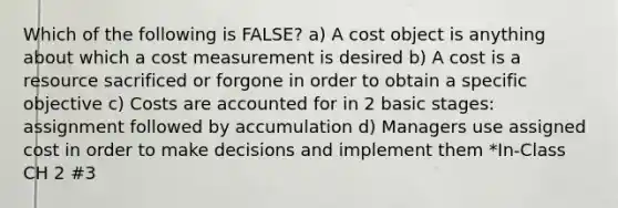 Which of the following is FALSE? a) A cost object is anything about which a cost measurement is desired b) A cost is a resource sacrificed or forgone in order to obtain a specific objective c) Costs are accounted for in 2 basic stages: assignment followed by accumulation d) Managers use assigned cost in order to make decisions and implement them *In-Class CH 2 #3