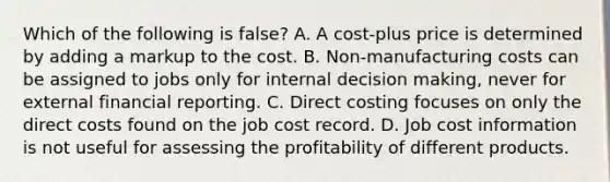 Which of the following is false​? A. A​ cost-plus price is determined by adding a markup to the cost. B. Non-manufacturing costs can be assigned to jobs only for internal decision​ making, never for external financial reporting. C. Direct costing focuses on only the direct costs found on the job cost record. D. Job cost information is not useful for assessing the profitability of different products.