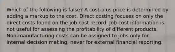 Which of the following is false? A cost-plus price is determined by adding a markup to the cost. Direct costing focuses on only the direct costs found on the job cost record. Job cost information is not useful for assessing the profitability of different products. Non-manufacturing costs can be assigned to jobs only for internal decision making, never for external financial reporting.