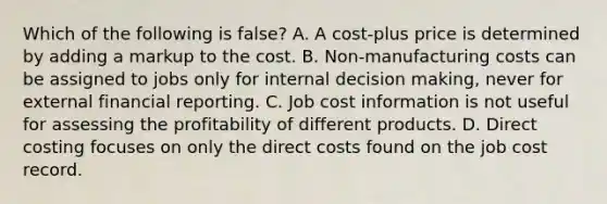 Which of the following is false​? A. A​ cost-plus price is determined by adding a markup to the cost. B. Non-manufacturing costs can be assigned to jobs only for internal decision​ making, never for external financial reporting. C. Job cost information is not useful for assessing the profitability of different products. D. Direct costing focuses on only the direct costs found on the job cost record.