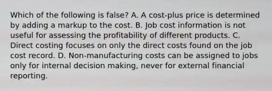 Which of the following is false? A. A cost-plus price is determined by adding a markup to the cost. B. Job cost information is not useful for assessing the profitability of different products. C. Direct costing focuses on only the direct costs found on the job cost record. D. Non-manufacturing costs can be assigned to jobs only for internal decision making, never for external financial reporting.