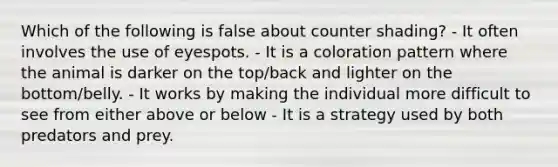 Which of the following is false about counter shading? - It often involves the use of eyespots. - It is a coloration pattern where the animal is darker on the top/back and lighter on the bottom/belly. - It works by making the individual more difficult to see from either above or below - It is a strategy used by both predators and prey.