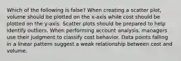 Which of the following is false​? When creating a scatter​ plot, volume should be plotted on the​ x-axis while cost should be plotted on the​ y-axis. Scatter plots should be prepared to help identify outliers. When performing account​ analysis, managers use their judgment to classify cost behavior. Data points falling in a linear pattern suggest a weak relationship between cost and volume.