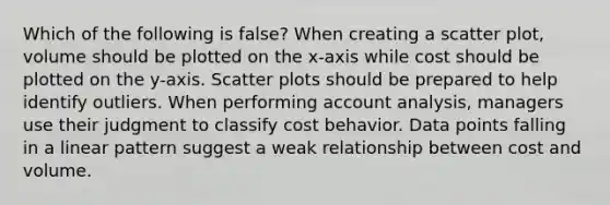 Which of the following is false​? When creating a scatter​ plot, volume should be plotted on the​ x-axis while cost should be plotted on the​ y-axis. Scatter plots should be prepared to help identify outliers. When performing account​ analysis, managers use their judgment to classify cost behavior. Data points falling in a linear pattern suggest a weak relationship between cost and volume.