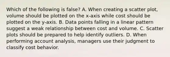 Which of the following is false​? A. When creating a scatter​ plot, volume should be plotted on the​ x-axis while cost should be plotted on the​ y-axis. B. Data points falling in a linear pattern suggest a weak relationship between cost and volume. C. Scatter plots should be prepared to help identify outliers. D. When performing account​ analysis, managers use their judgment to classify cost behavior.