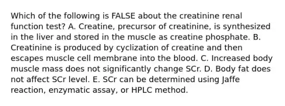 Which of the following is FALSE about the creatinine renal function test? A. Creatine, precursor of creatinine, is synthesized in the liver and stored in the muscle as creatine phosphate. B. Creatinine is produced by cyclization of creatine and then escapes muscle cell membrane into the blood. C. Increased body muscle mass does not significantly change SCr. D. Body fat does not affect SCr level. E. SCr can be determined using Jaffe reaction, enzymatic assay, or HPLC method.