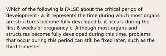 Which of the following is FALSE about the critical period of development? a. it represents the time during which most organs are structures become fully developed b. it occurs during the first 8 weeks of pregnancy c. Although most organs and structures become fully developed during this time, problems that occur during this period can still be fixed later, such as the third trimester.