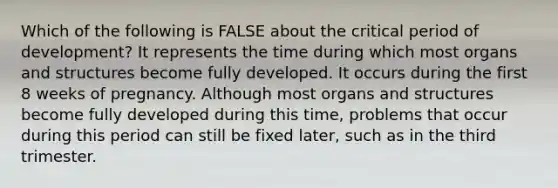 Which of the following is FALSE about the critical period of development? It represents the time during which most organs and structures become fully developed. It occurs during the first 8 weeks of pregnancy. Although most organs and structures become fully developed during this time, problems that occur during this period can still be fixed later, such as in the third trimester.